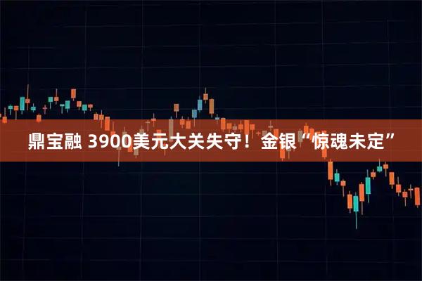 鼎宝融 3900美元大关失守！金银“惊魂未定”