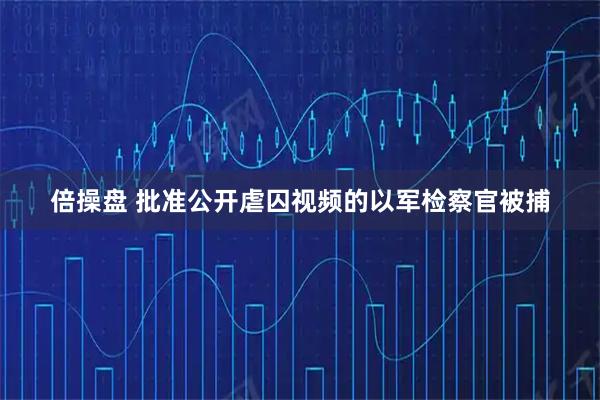 倍操盘 批准公开虐囚视频的以军检察官被捕