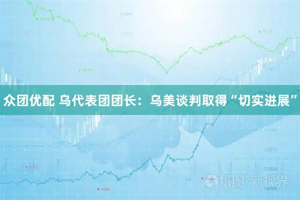 众团优配 乌代表团团长：乌美谈判取得“切实进展”