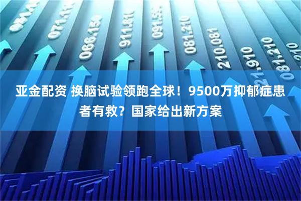 亚金配资 换脑试验领跑全球！9500万抑郁症患者有救？国家给出新方案