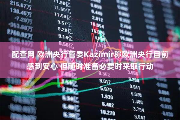 配查网 欧洲央行管委Kazimir称欧洲央行目前感到安心 但随时准备必要时采取行动