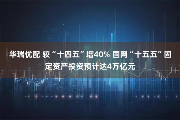 华瑞优配 较“十四五”增40% 国网“十五五”固定资产投资预计达4万亿元