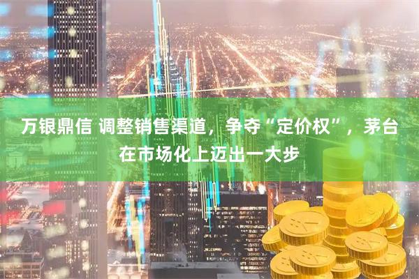 万银鼎信 调整销售渠道，争夺“定价权”，茅台在市场化上迈出一大步