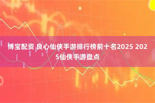 博宝配资 良心仙侠手游排行榜前十名2025 2025仙侠手游盘点