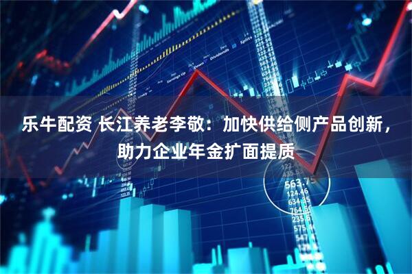 乐牛配资 长江养老李敬：加快供给侧产品创新，助力企业年金扩面提质