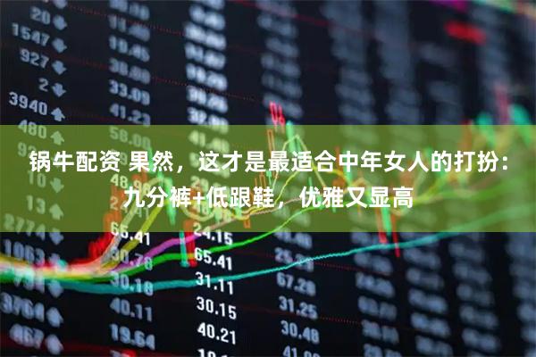 锅牛配资 果然，这才是最适合中年女人的打扮：九分裤+低跟鞋，优雅又显高